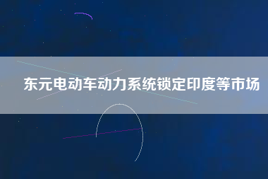 東元電動車動力系統(tǒng)鎖定印度等市場