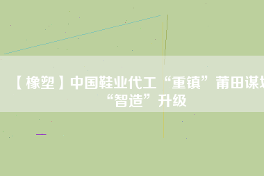 【橡塑】中國鞋業(yè)代工“重鎮(zhèn)”莆田謀劃“智造”升級