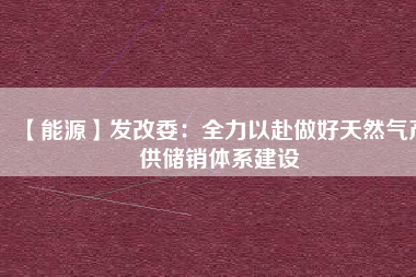 【能源】發(fā)改委：全力以赴做好天然氣產(chǎn)供儲(chǔ)銷體系建設(shè)