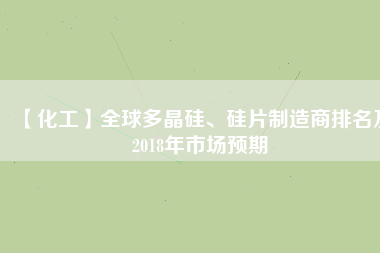 【化工】全球多晶硅、硅片制造商排名及2018年市場(chǎng)預(yù)期