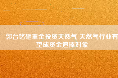 郭臺銘砸重金投資天然氣 天然氣行業(yè)有望成資金追捧對象