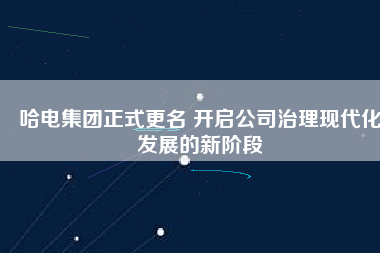 哈電集團(tuán)正式更名 開(kāi)啟公司治理現(xiàn)代化發(fā)展的新階段