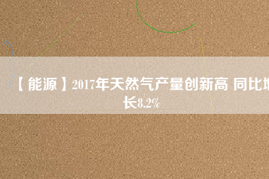 【能源】2017年天然氣產(chǎn)量創(chuàng)新高 同比增長(zhǎng)8.2%