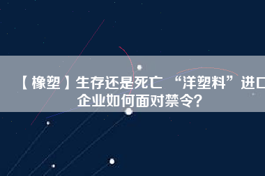 【橡塑】生存還是死亡 “洋塑料”進口企業(yè)如何面對禁令？