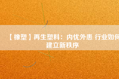 【橡塑】再生塑料：內(nèi)憂外患 行業(yè)如何建立新秩序 