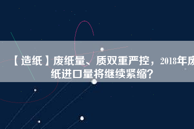 【造紙】廢紙量、質(zhì)雙重嚴(yán)控，2018年廢紙進(jìn)口量將繼續(xù)緊縮？