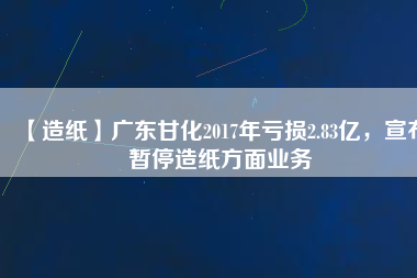 【造紙】廣東甘化2017年虧損2.83億，宣布暫停造紙方面業(yè)務(wù)