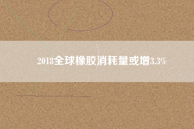 2018全球橡膠消耗量或增3.3%