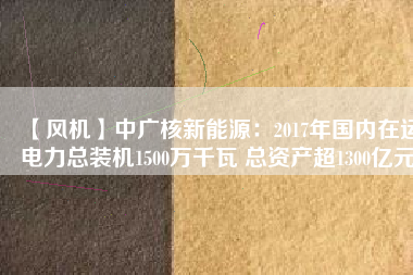 【風機】中廣核新能源：2017年國內在運電力總裝機1500萬千瓦 總資產超1300億元