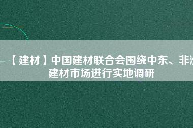 【建材】中國(guó)建材聯(lián)合會(huì)圍繞中東、非洲建材市場(chǎng)進(jìn)行實(shí)地調(diào)研