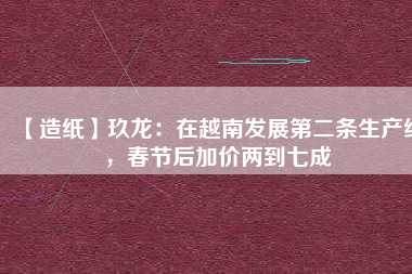 【造紙】玖龍：在越南發(fā)展第二條生產(chǎn)線，春節(jié)后加價(jià)兩到七成