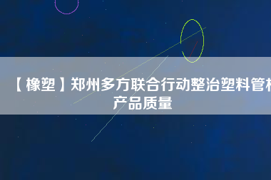 【橡塑】鄭州多方聯(lián)合行動(dòng)整治塑料管材產(chǎn)品質(zhì)量