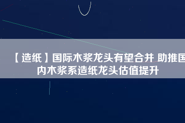 【造紙】國際木漿龍頭有望合并 助推國內(nèi)木漿系造紙龍頭估值提升