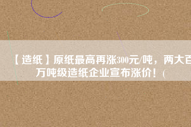 【造紙】原紙最高再漲300元/噸，兩大百萬噸級造紙企業(yè)宣布漲價(jià)！(