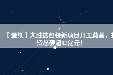 【造紙】大勝達包裝新項目開工奠基，投資總額超8.3億元！