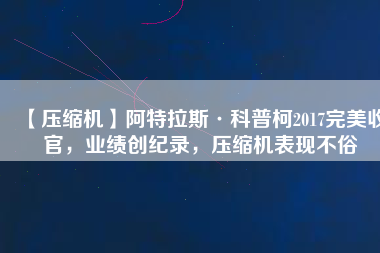 【壓縮機(jī)】阿特拉斯·科普柯2017完美收官，業(yè)績創(chuàng)紀(jì)錄，壓縮機(jī)表現(xiàn)不俗