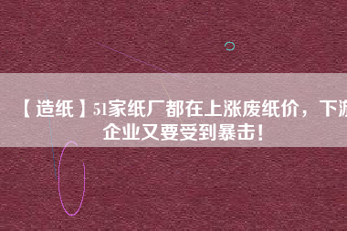 【造紙】51家紙廠都在上漲廢紙價，下游企業(yè)又要受到暴擊！