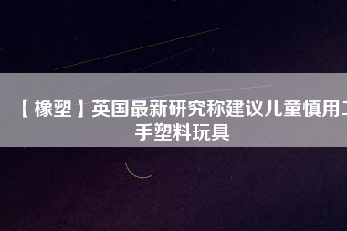 【橡塑】英國(guó)最新研究稱建議兒童慎用二手塑料玩具