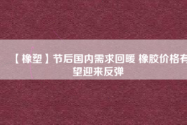 【橡塑】節(jié)后國(guó)內(nèi)需求回暖 橡膠價(jià)格有望迎來(lái)反彈