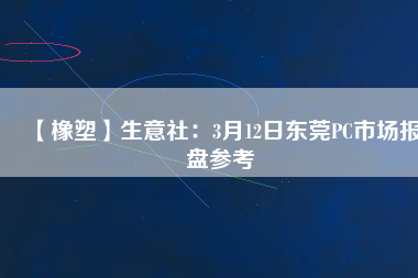 【橡塑】生意社：3月12日東莞PC市場報(bào)盤參考