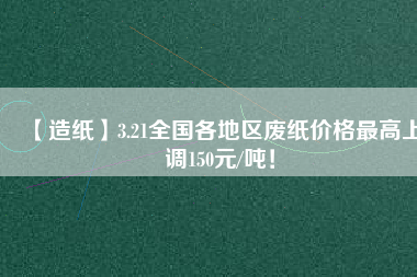 【造紙】3.21全國各地區(qū)廢紙價格最高上調(diào)150元/噸！