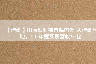 【造紙】山鷹紙業(yè)擁有海內(nèi)外5大造紙基地，2018年要實(shí)現(xiàn)營(yíng)收238億