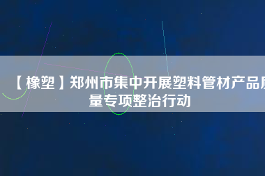 【橡塑】鄭州市集中開展塑料管材產品質量專項整治行動 