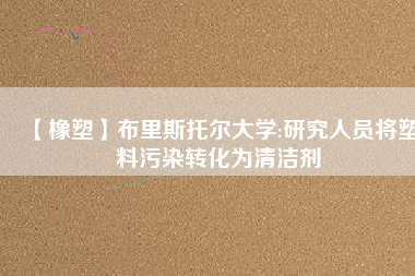 【橡塑】布里斯托爾大學:研究人員將塑料污染轉化為清潔劑