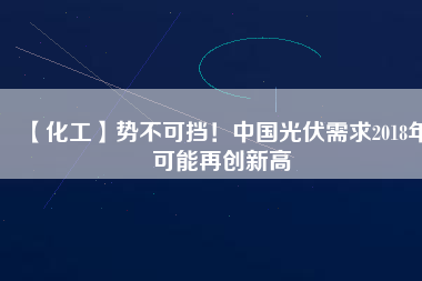 【化工】勢(shì)不可擋！中國(guó)光伏需求2018年可能再創(chuàng)新高