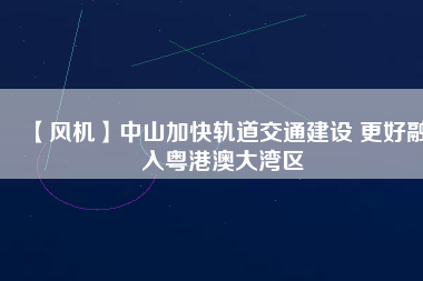 【風機】中山加快軌道交通建設 更好融入粵港澳大灣區(qū)