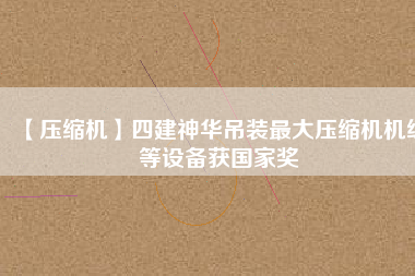 【壓縮機】四建神華吊裝最大壓縮機機組等設(shè)備獲國家獎