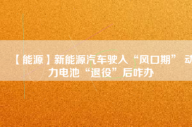 【能源】新能源汽車駛?cè)搿帮L(fēng)口期” 動(dòng)力電池“退役”后咋辦