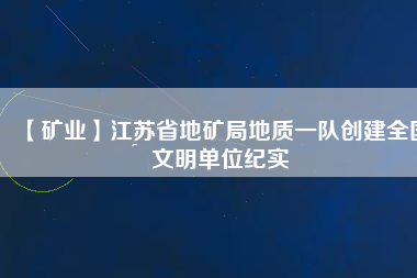 【礦業(yè)】江蘇省地礦局地質一隊創(chuàng)建全國文明單位紀實