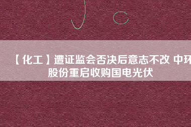 【化工】遭證監(jiān)會否決后意志不改 中環(huán)股份重啟收購國電光伏