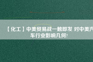 【化工】中美貿(mào)易戰(zhàn)一觸即發(fā) 對中美汽車行業(yè)影響幾何?