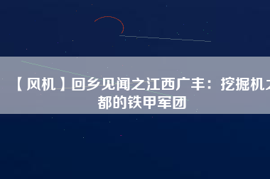 【風(fēng)機】回鄉(xiāng)見聞之江西廣豐：挖掘機之都的鐵甲軍團