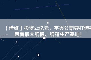 【造紙】投資5.2億元，宇興公司要打造鄂西南最大紙板、紙箱生產(chǎn)基地！