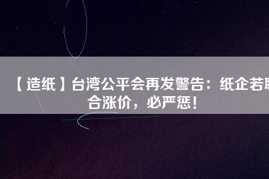 【造紙】臺灣公平會再發(fā)警告：紙企若聯(lián)合漲價，必嚴懲！