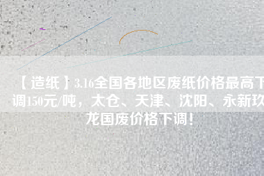 【造紙】3.16全國各地區(qū)廢紙價格最高下調150元/噸，太倉、天津、沈陽、永新玖龍國廢價格下調！