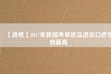 【造紙】2017年我國木漿紙品進出口逆差創(chuàng)新高