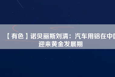 【有色】諾貝麗斯劉清：汽車(chē)用鋁在中國(guó)迎來(lái)黃金發(fā)展期