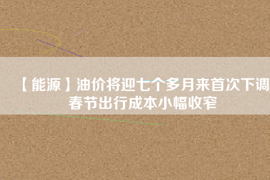 【能源】油價(jià)將迎七個(gè)多月來首次下調(diào) 春節(jié)出行成本小幅收窄