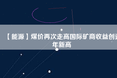 【能源】煤價(jià)再次走高國(guó)際礦商收益創(chuàng)近年新高