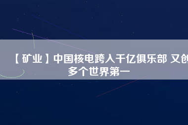 【礦業(yè)】中國核電跨入千億俱樂部 又創(chuàng)多個世界第一