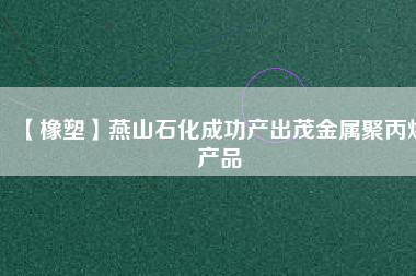 【橡塑】燕山石化成功產(chǎn)出茂金屬聚丙烯產(chǎn)品