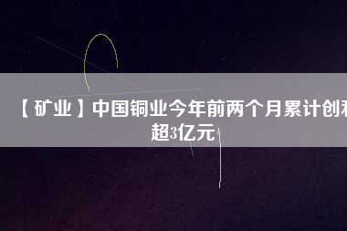 【礦業(yè)】中國銅業(yè)今年前兩個月累計創(chuàng)利超3億元