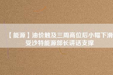 【能源】油價(jià)觸及三周高位后小幅下滑 受沙特能源部長(zhǎng)講話(huà)支撐