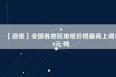 【造紙】全國各地區(qū)廢紙價格最高上調(diào)150元/噸