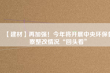 【建材】再加強！今年將開展中央環(huán)保督察整改情況“回頭看”