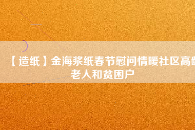 【造紙】金海漿紙春節(jié)慰問情暖社區(qū)高齡老人和貧困戶